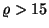 $\varrho >15$