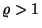 $\varrho>1$